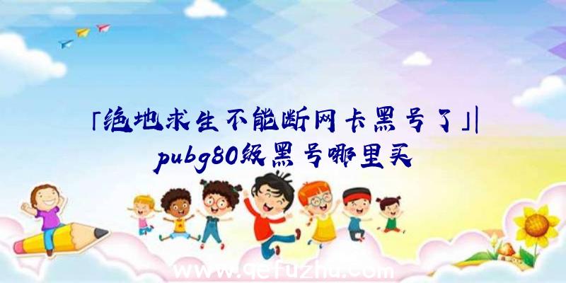 「绝地求生不能断网卡黑号了」|pubg80级黑号哪里买